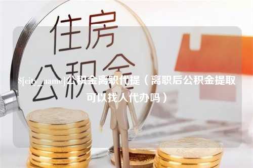 偃师公积金离职代提（离职后公积金提取可以找人代办吗）