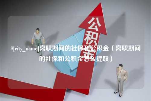 偃师离职期间的社保和公积金（离职期间的社保和公积金怎么提取）