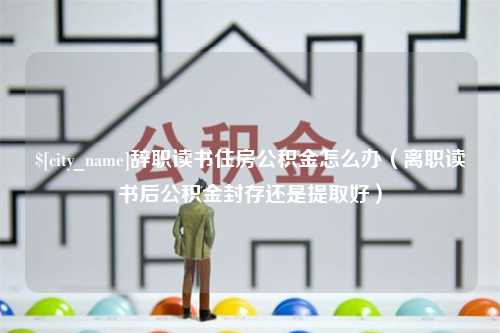 偃师辞职读书住房公积金怎么办（离职读书后公积金封存还是提取好）