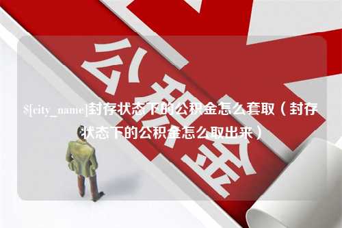 偃师封存状态下的公积金怎么套取（封存状态下的公积金怎么取出来）