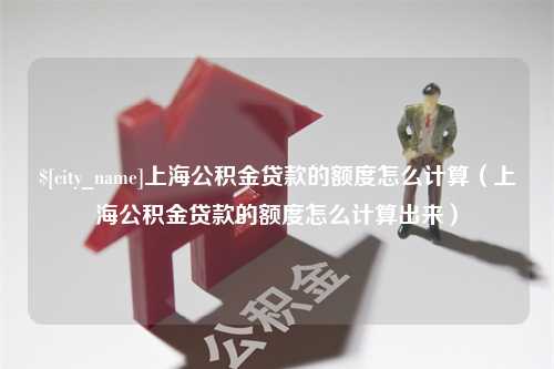 偃师上海公积金贷款的额度怎么计算（上海公积金贷款的额度怎么计算出来）